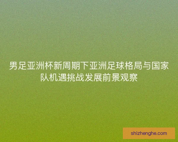 男足亚洲杯新周期下亚洲足球格局与国家队机遇挑战发展前景观察