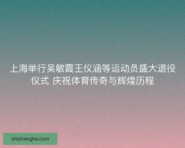 上海举行吴敏霞王仪涵等运动员盛大退役仪式 庆祝体育传奇与辉煌历程