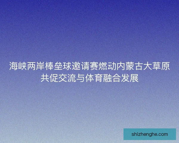 海峡两岸棒垒球邀请赛燃动内蒙古大草原共促交流与体育融合发展